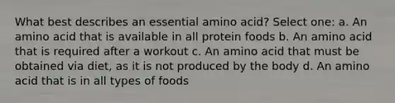 What best describes an essential amino acid? Select one: a. An amino acid that is available in all protein foods b. An amino acid that is required after a workout c. An amino acid that must be obtained via diet, as it is not produced by the body d. An amino acid that is in all types of foods