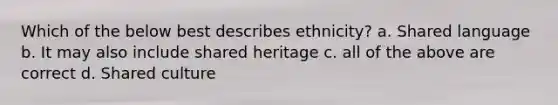 Which of the below best describes ethnicity? a. Shared language b. It may also include shared heritage c. all of the above are correct d. Shared culture