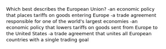 Which best describes the European Union? -an <a href='https://www.questionai.com/knowledge/kWbX8L76Bu-economic-policy' class='anchor-knowledge'>economic policy</a> that places tariffs on goods entering Europe -a trade agreement responsible for one of the world's largest economies -an economic policy that lowers tariffs on goods sent from Europe to the United States -a trade agreement that unites all European countries with a single trading goal