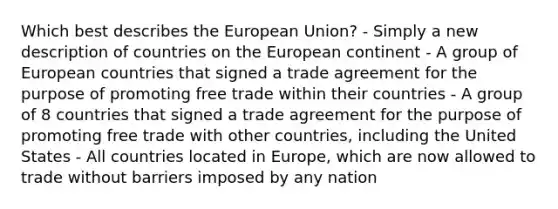 Which best describes the European Union? - Simply a new description of countries on the European continent - A group of European countries that signed a trade agreement for the purpose of promoting free trade within their countries - A group of 8 countries that signed a trade agreement for the purpose of promoting free trade with other countries, including the United States - All countries located in Europe, which are now allowed to trade without barriers imposed by any nation