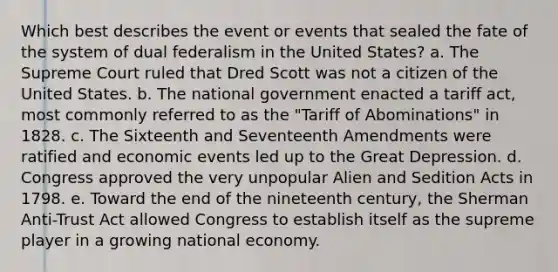 Which best describes the event or events that sealed the fate of the system of dual federalism in the United States? a. The Supreme Court ruled that Dred Scott was not a citizen of the United States. b. The national government enacted a tariff act, most commonly referred to as the "Tariff of Abominations" in 1828. c. The Sixteenth and Seventeenth Amendments were ratified and economic events led up to the Great Depression. d. Congress approved the very unpopular Alien and Sedition Acts in 1798. e. Toward the end of the nineteenth century, the Sherman Anti-Trust Act allowed Congress to establish itself as the supreme player in a growing national economy.