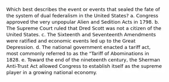 Which best describes the event or events that sealed the fate of the system of dual federalism in the United States? a. Congress approved the very unpopular Alien and Sedition Acts in 1798. b. The Supreme Court ruled that Dred Scott was not a citizen of the United States. c. The Sixteenth and Seventeenth Amendments were ratified and economic events led up to the Great Depression. d. The national government enacted a tariff act, most commonly referred to as the "Tariff of Abominations in 1828. e. Toward the end of the nineteenth century, the Sherman Anti-Trust Act allowed Congress to establish itself as the supreme player in a growing national economy.