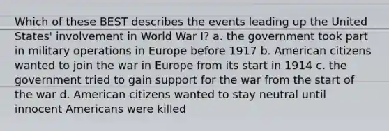 Which of these BEST describes the events leading up the United States' involvement in World War I? a. the government took part in military operations in Europe before 1917 b. American citizens wanted to join the war in Europe from its start in 1914 c. the government tried to gain support for the war from the start of the war d. American citizens wanted to stay neutral until innocent Americans were killed