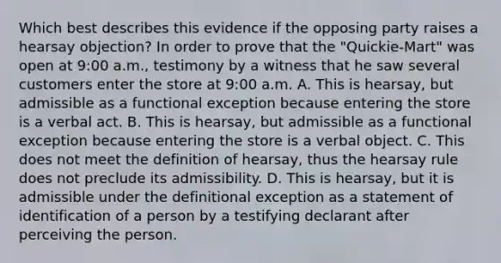 Which best describes this evidence if the opposing party raises a hearsay objection? In order to prove that the "Quickie-Mart" was open at 9:00 a.m., testimony by a witness that he saw several customers enter the store at 9:00 a.m. A. This is hearsay, but admissible as a functional exception because entering the store is a verbal act. B. This is hearsay, but admissible as a functional exception because entering the store is a verbal object. C. This does not meet the definition of hearsay, thus the hearsay rule does not preclude its admissibility. D. This is hearsay, but it is admissible under the definitional exception as a statement of identification of a person by a testifying declarant after perceiving the person.