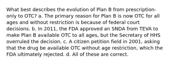 What best describes the evolution of Plan B from prescription-only to OTC? a. The primary reason for Plan B is now OTC for all ages and without restriction is because of federal court decisions. b. In 2011, the FDA approved an SNDA from TEVA to make Plan B available OTC to all ages, but the Secretary of HHS overruled the decision. c. A citizen petition field in 2001, asking that the drug be available OTC without age restriction, which the FDA ultimately rejected. d. All of these are correct.