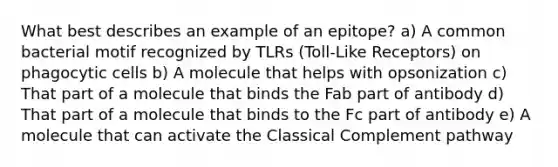 What best describes an example of an epitope? a) A common bacterial motif recognized by TLRs (Toll-Like Receptors) on phagocytic cells b) A molecule that helps with opsonization c) That part of a molecule that binds the Fab part of antibody d) That part of a molecule that binds to the Fc part of antibody e) A molecule that can activate the Classical Complement pathway