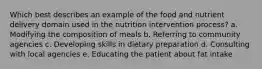 Which best describes an example of the food and nutrient delivery domain used in the nutrition intervention process? a. Modifying the composition of meals b. Referring to community agencies c. Developing skills in dietary preparation d. Consulting with local agencies e. Educating the patient about fat intake