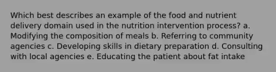 Which best describes an example of the food and nutrient delivery domain used in the nutrition intervention process? a. Modifying the composition of meals b. Referring to community agencies c. Developing skills in dietary preparation d. Consulting with local agencies e. Educating the patient about fat intake