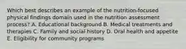 Which best describes an example of the nutrition-focused physical findings domain used in the nutrition assessment process? A. ​Educational background ​B. Medical treatments and therapies ​C. Family and social history ​D. Oral health and appetite ​E. Eligibility for community programs