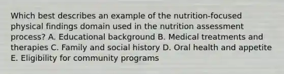 Which best describes an example of the nutrition-focused physical findings domain used in the nutrition assessment process? A. ​Educational background ​B. Medical treatments and therapies ​C. Family and social history ​D. Oral health and appetite ​E. Eligibility for community programs