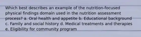 Which best describes an example of the nutrition-focused physical findings domain used in the nutrition assessment process? a. Oral health and appetite b. Educational background c. Family and social history d. Medical treatments and therapies e. Eligibility for community program