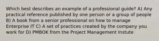 Which best describes an example of a professional guide? A) Any practical reference published by one person or a group of people B) A book from a senior professional on how to manage Enterprise IT C) A set of practices created by the company you work for D) PMBOK from the Project Management Instute