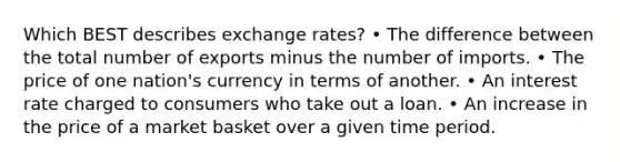 Which BEST describes exchange rates? • The difference between the total number of exports minus the number of imports. • The price of one nation's currency in terms of another. • An interest rate charged to consumers who take out a loan. • An increase in the price of a market basket over a given time period.