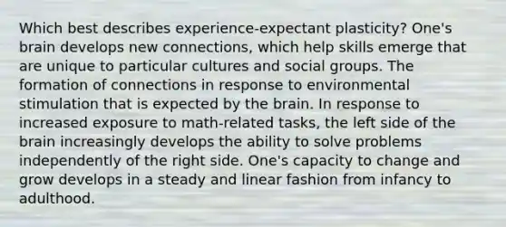 Which best describes experience-expectant plasticity? One's brain develops new connections, which help skills emerge that are unique to particular cultures and social groups. The formation of connections in response to environmental stimulation that is expected by the brain. In response to increased exposure to math-related tasks, the left side of the brain increasingly develops the ability to solve problems independently of the right side. One's capacity to change and grow develops in a steady and linear fashion from infancy to adulthood.