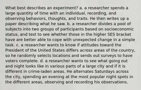 What best describes an experiment? a. a researcher spends a large quantity of time with an individual, recording, and observing behaviors, thoughts, and traits. He then writes up a paper describing what he saw. b. a researcher divides a pool of subjects into two groups of participants based on socioeconomic status, and test to see whether those in the higher SES bracket have are better able to cope with unexpected change in a simple task. c. a researcher wants to know if attitudes toward the President of the United States differs across areas of the country, so he randomly selects locations and sends out surveys to have voters complete. d. a researcher wants to see what going out and night looks like in various parts of a large city and if it is different in crime-laden areas. He alternates Saturdays across the city, spending an evening at the most popular night spots in the different areas, observing and recording his observations.