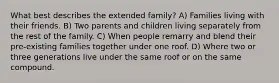 What best describes the extended family? A) Families living with their friends. B) Two parents and children living separately from the rest of the family. C) When people remarry and blend their pre-existing families together under one roof. D) Where two or three generations live under the same roof or on the same compound.