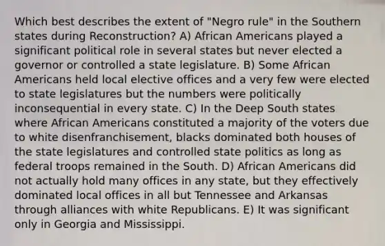 Which best describes the extent of "Negro rule" in the Southern states during Reconstruction? A) African Americans played a significant political role in several states but never elected a governor or controlled a state legislature. B) Some African Americans held local elective offices and a very few were elected to state legislatures but the numbers were politically inconsequential in every state. C) In the Deep South states where African Americans constituted a majority of the voters due to white disenfranchisement, blacks dominated both houses of the state legislatures and controlled state politics as long as federal troops remained in the South. D) African Americans did not actually hold many offices in any state, but they effectively dominated local offices in all but Tennessee and Arkansas through alliances with white Republicans. E) It was significant only in Georgia and Mississippi.