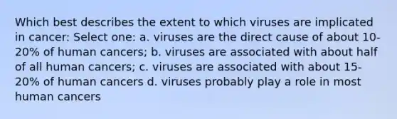 Which best describes the extent to which viruses are implicated in cancer: Select one: a. viruses are the direct cause of about 10-20% of human cancers; b. viruses are associated with about half of all human cancers; c. viruses are associated with about 15-20% of human cancers d. viruses probably play a role in most human cancers