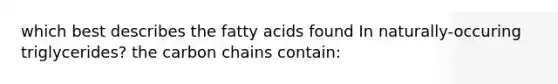 which best describes the fatty acids found In naturally-occuring triglycerides? the carbon chains contain: