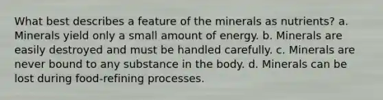 ​What best describes a feature of the minerals as nutrients? a. ​Minerals yield only a small amount of energy. b. ​Minerals are easily destroyed and must be handled carefully. c. ​Minerals are never bound to any substance in the body. d. ​Minerals can be lost during food-refining processes.