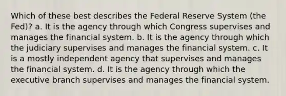 ​Which of these best describes the Federal Reserve System (the Fed)? a. ​It is the agency through which Congress supervises and manages the financial system. b. ​It is the agency through which the judiciary supervises and manages the financial system. c. ​It is a mostly independent agency that supervises and manages the financial system. d. ​It is the agency through which the executive branch supervises and manages the financial system.