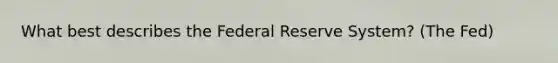 What best describes the Federal Reserve System? (The Fed)