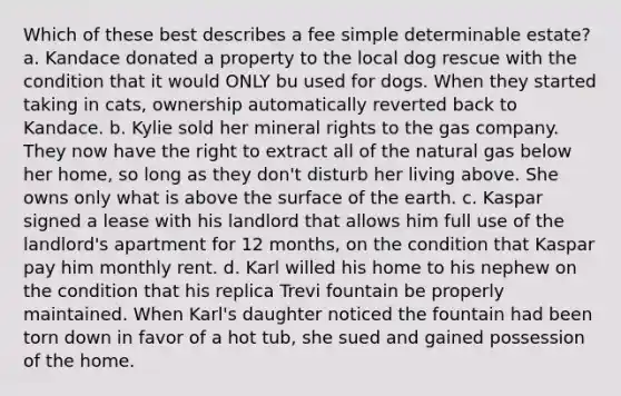 Which of these best describes a fee simple determinable estate? a. Kandace donated a property to the local dog rescue with the condition that it would ONLY bu used for dogs. When they started taking in cats, ownership automatically reverted back to Kandace. b. Kylie sold her mineral rights to the gas company. They now have the right to extract all of the natural gas below her home, so long as they don't disturb her living above. She owns only what is above the surface of the earth. c. Kaspar signed a lease with his landlord that allows him full use of the landlord's apartment for 12 months, on the condition that Kaspar pay him monthly rent. d. Karl willed his home to his nephew on the condition that his replica Trevi fountain be properly maintained. When Karl's daughter noticed the fountain had been torn down in favor of a hot tub, she sued and gained possession of the home.