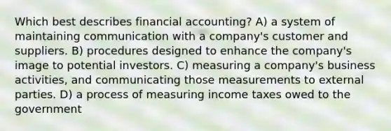 Which best describes financial accounting? A) a system of maintaining communication with a company's customer and suppliers. B) procedures designed to enhance the company's image to potential investors. C) measuring a company's business activities, and communicating those measurements to external parties. D) a process of measuring income taxes owed to the government