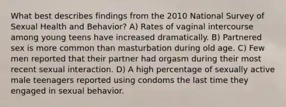 What best describes findings from the 2010 National Survey of Sexual Health and Behavior? A) Rates of vaginal intercourse among young teens have increased dramatically. B) Partnered sex is more common than masturbation during old age. C) Few men reported that their partner had orgasm during their most recent sexual interaction. D) A high percentage of sexually active male teenagers reported using condoms the last time they engaged in sexual behavior.