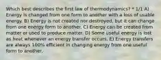 Which best describes the first law of thermodynamics? * 1/1 A) Energy is changed from one form to another with a loss of usable energy. B) Energy is not created nor destroyed, but it can change from one energy form to another. C) Energy can be created from matter or used to produce matter. D) Some useful energy is lost as heat whenever an energy transfer occurs. E) Energy transfers are always 100% efficient in changing energy from one useful form to another.