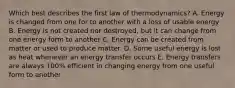 Which best describes the first law of thermodynamics? A. Energy is changed from one for to another with a loss of usable energy B. Energy is not created nor destroyed, but it can change from one energy form to another C. Energy can be created from matter or used to produce matter. D. Some useful energy is lost as heat whenever an energy transfer occurs E. Energy transfers are always 100% efficient in changing energy from one useful form to another