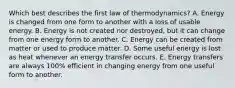 Which best describes the first law of thermodynamics? A. Energy is changed from one form to another with a loss of usable energy. B. Energy is not created nor destroyed, but it can change from one energy form to another. C. Energy can be created from matter or used to produce matter. D. Some useful energy is lost as heat whenever an energy transfer occurs. E. Energy transfers are always 100% efficient in changing energy from one useful form to another.