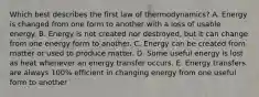 Which best describes the first law of thermodynamics? A. Energy is changed from one form to another with a loss of usable energy. B. Energy is not created nor destroyed, but it can change from one energy form to another. C. Energy can be created from matter or used to produce matter. D. Some useful energy is lost as heat whenever an energy transfer occurs. E. Energy transfers are always 100% efficient in changing energy from one useful form to another