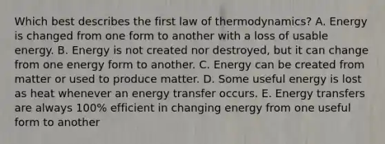 Which best describes the first law of thermodynamics? A. Energy is changed from one form to another with a loss of usable energy. B. Energy is not created nor destroyed, but it can change from one energy form to another. C. Energy can be created from matter or used to produce matter. D. Some useful energy is lost as heat whenever an energy transfer occurs. E. Energy transfers are always 100% efficient in changing energy from one useful form to another