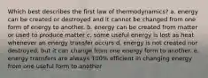 Which best describes the first law of thermodynamics? a. energy can be created or destroyed and it cannot be changed from one form of energy to another. b. energy can be created from matter or used to produce matter c. some useful energy is lost as heat whenever an energy transfer occurs d. energy is not created nor destroyed, but it can change from one energy form to another. e. energy transfers are always 100% efficient in changing energy from one useful form to another