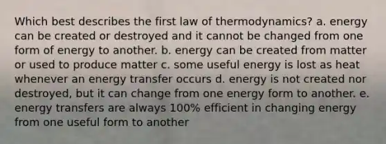 Which best describes the first law of thermodynamics? a. energy can be created or destroyed and it cannot be changed from one form of energy to another. b. energy can be created from matter or used to produce matter c. some useful energy is lost as heat whenever an energy transfer occurs d. energy is not created nor destroyed, but it can change from one energy form to another. e. energy transfers are always 100% efficient in changing energy from one useful form to another