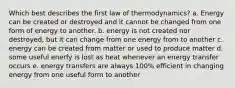 Which best describes the first law of thermodynamics? a. Energy can be created or destroyed and it cannot be changed from one form of energy to another. b. energy is not created nor destroyed, but it can change from one energy from to another c. energy can be created from matter or used to produce matter d. some useful enerfy is lost as heat whenever an energy transfer occurs e. energy transfers are always 100% efficient in changing energy from one useful form to another