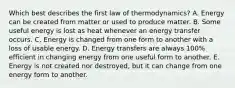 Which best describes the first law of thermodynamics? A. Energy can be created from matter or used to produce matter. B. Some useful energy is lost as heat whenever an energy transfer occurs. C. Energy is changed from one form to another with a loss of usable energy. D. Energy transfers are always 100% efficient in changing energy from one useful form to another. E. Energy is not created nor destroyed, but it can change from one energy form to another.