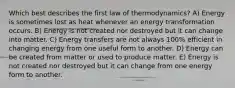 Which best describes the first law of thermodynamics? A) Energy is sometimes lost as heat whenever an energy transformation occurs. B) Energy is not created nor destroyed but it can change into matter. C) Energy transfers are not always 100% efficient in changing energy from one useful form to another. D) Energy can be created from matter or used to produce matter. E) Energy is not created nor destroyed but it can change from one energy form to another.