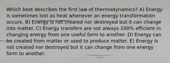 Which best describes the first law of thermodynamics? A) Energy is sometimes lost as heat whenever an energy transformation occurs. B) Energy is not created nor destroyed but it can change into matter. C) Energy transfers are not always 100% efficient in changing energy from one useful form to another. D) Energy can be created from matter or used to produce matter. E) Energy is not created nor destroyed but it can change from one energy form to another.