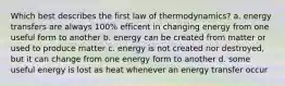 Which best describes the first law of thermodynamics? a. energy transfers are always 100% efficent in changing energy from one useful form to another b. energy can be created from matter or used to produce matter c. energy is not created nor destroyed, but it can change from one energy form to another d. some useful energy is lost as heat whenever an energy transfer occur