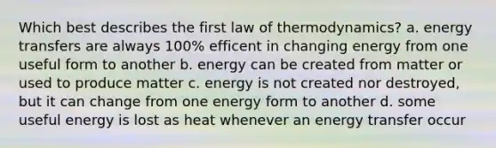 Which best describes the first law of thermodynamics? a. energy transfers are always 100% efficent in changing energy from one useful form to another b. energy can be created from matter or used to produce matter c. energy is not created nor destroyed, but it can change from one energy form to another d. some useful energy is lost as heat whenever an energy transfer occur