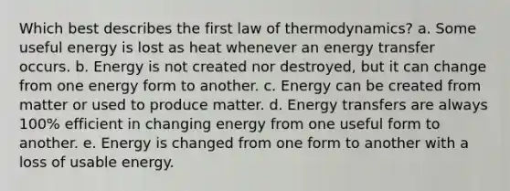 Which best describes the first law of thermodynamics? a. Some useful energy is lost as heat whenever an energy transfer occurs. b. Energy is not created nor destroyed, but it can change from one energy form to another. c. Energy can be created from matter or used to produce matter. d. Energy transfers are always 100% efficient in changing energy from one useful form to another. e. Energy is changed from one form to another with a loss of usable energy.