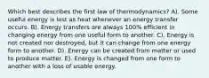 Which best describes the first law of thermodynamics? A). Some useful energy is lost as heat whenever an energy transfer occurs. B). Energy transfers are always 100% efficient in changing energy from one useful form to another. C). Energy is not created nor destroyed, but it can change from one energy form to another. D). Energy can be created from matter or used to produce matter. E). Energy is changed from one form to another with a loss of usable energy.