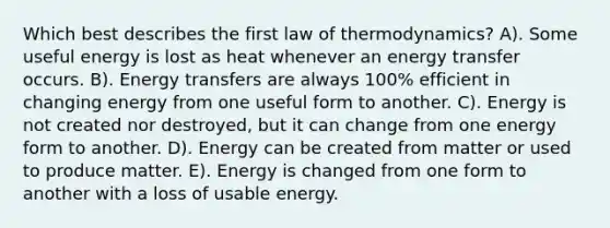 Which best describes the first law of thermodynamics? A). Some useful energy is lost as heat whenever an energy transfer occurs. B). Energy transfers are always 100% efficient in changing energy from one useful form to another. C). Energy is not created nor destroyed, but it can change from one energy form to another. D). Energy can be created from matter or used to produce matter. E). Energy is changed from one form to another with a loss of usable energy.