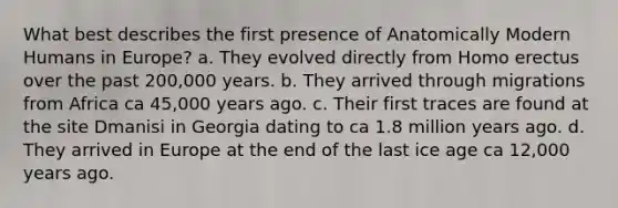 What best describes the first presence of Anatomically Modern Humans in Europe? a. They evolved directly from <a href='https://www.questionai.com/knowledge/kI1ONx7LAC-homo-erectus' class='anchor-knowledge'>homo erectus</a> over the past 200,000 years. b. They arrived through migrations from Africa ca 45,000 years ago. c. Their first traces are found at the site Dmanisi in Georgia dating to ca 1.8 million years ago. d. They arrived in Europe at the end of the last ice age ca 12,000 years ago.