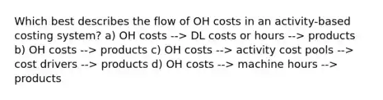 Which best describes the flow of OH costs in an activity-based costing system? a) OH costs --> DL costs or hours --> products b) OH costs --> products c) OH costs --> activity cost pools --> cost drivers --> products d) OH costs --> machine hours --> products