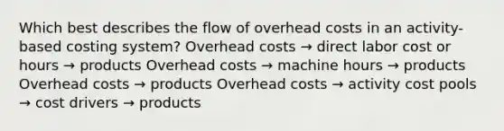 Which best describes the flow of overhead costs in an activity-based costing system? Overhead costs → direct labor cost or hours → products Overhead costs → machine hours → products Overhead costs → products Overhead costs → activity cost pools → cost drivers → products