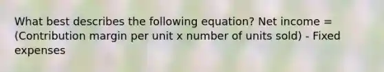 What best describes the following equation? Net income = (Contribution margin per unit x number of units sold) - Fixed expenses