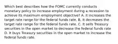 Which best describes how the FOMC currently conducts monetary policy to increase employment during a recession to achieve its maximum employment objective? A. it increases the target rate range for the federal funds rate. B. It decreases the target rate range for the federal funds rate. C. It sells Treasury securities in the open market to decrease the federal funds rate D. It buys Treasury securities in the open market to increase the federal funds rate.